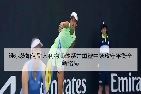 维尔茨如何融入利物浦体系并重塑中场攻守平衡全新格局